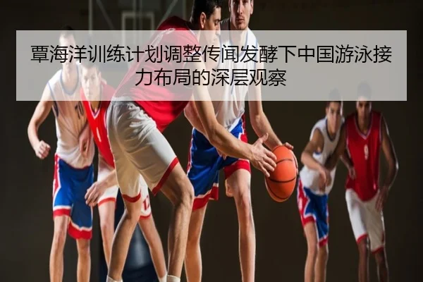 覃海洋训练计划调整传闻发酵下中国游泳接力布局的深层观察