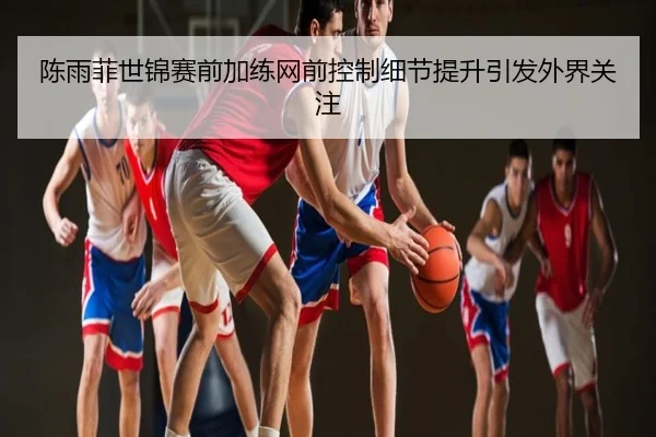陈雨菲世锦赛前加练网前控制细节提升引发外界关注
