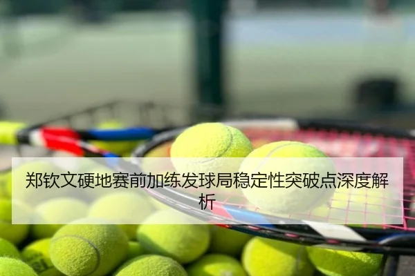 郑钦文硬地赛前加练发球局稳定性突破点深度解析