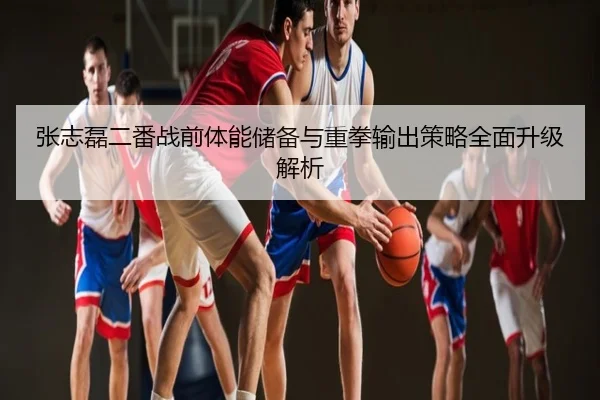 张志磊二番战前体能储备与重拳输出策略全面升级解析